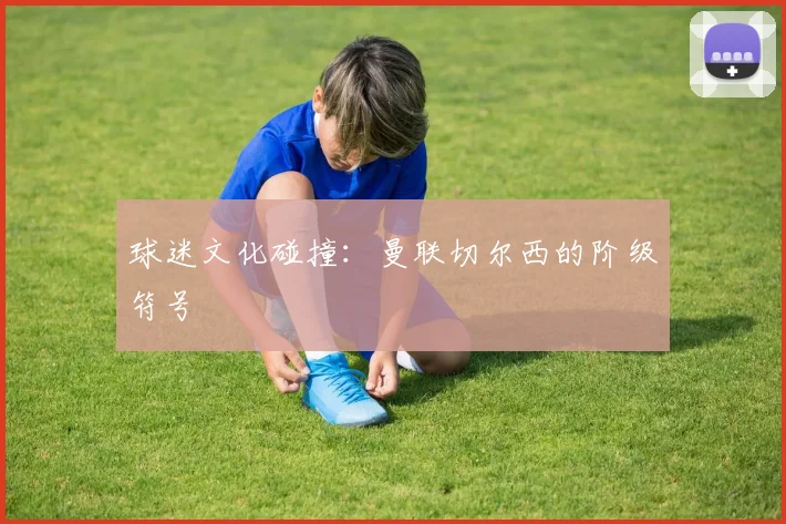 球迷文化碰撞：曼联切尔西的阶级符号