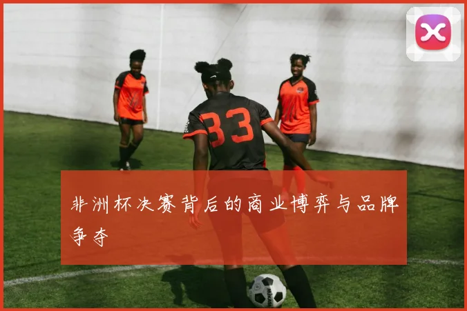 非洲杯决赛背后的商业博弈与品牌争夺