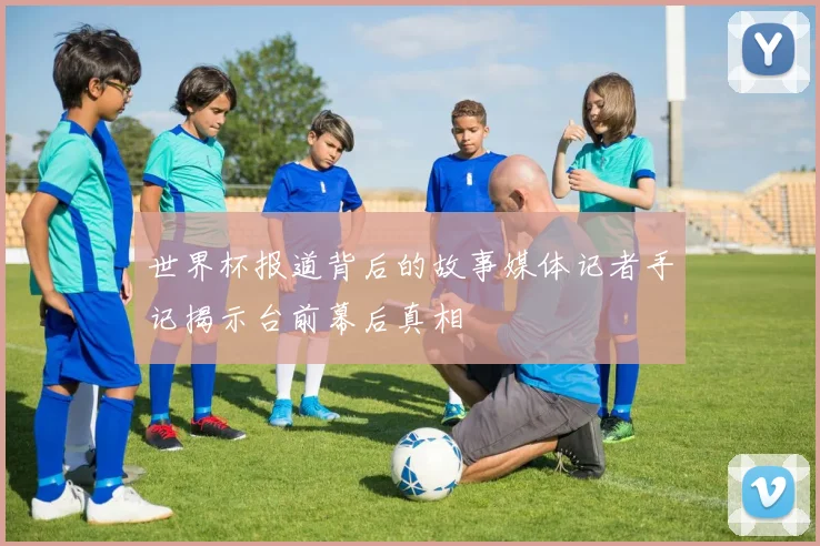 世界杯报道背后的故事媒体记者手记揭示台前幕后真相