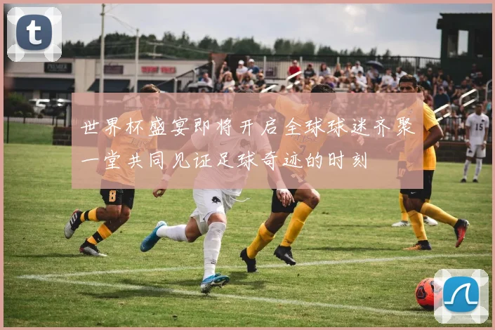 世界杯盛宴即将开启全球球迷齐聚一堂共同见证足球奇迹的时刻