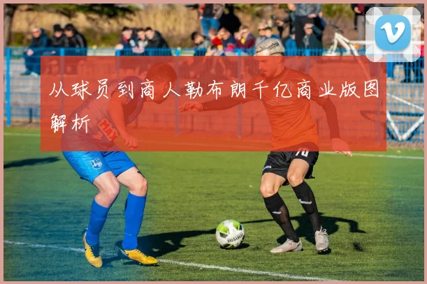 从球员到商人勒布朗千亿商业版图解析