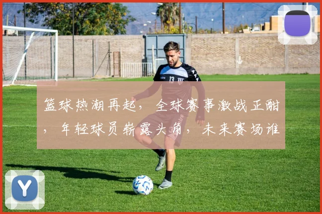 篮球热潮再起，全球赛事激战正酣，年轻球员崭露头角，未来赛场谁主沉浮