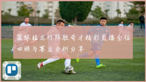 篮球猛龙对阵胜奇才精彩直播全程回顾与赛后分析分享