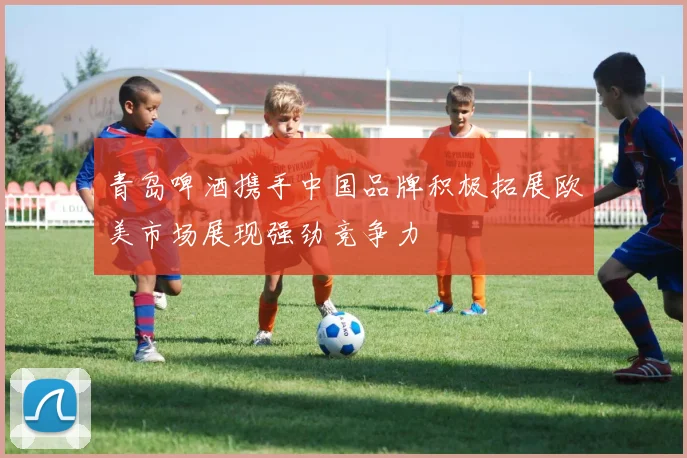 青岛啤酒携手中国品牌积极拓展欧美市场展现强劲竞争力