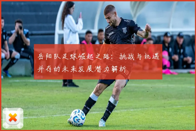 岳阳队足球崛起之路：挑战与机遇并存的未来发展潜力解析