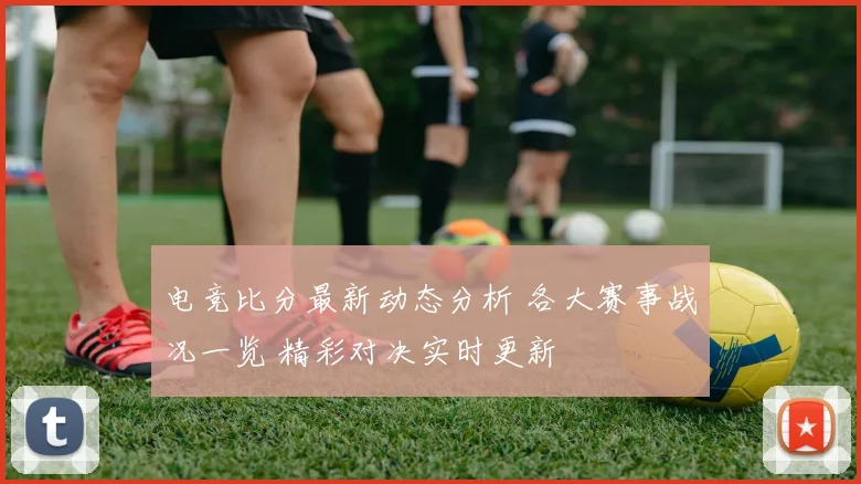 电竞比分最新动态分析 各大赛事战况一览 精彩对决实时更新