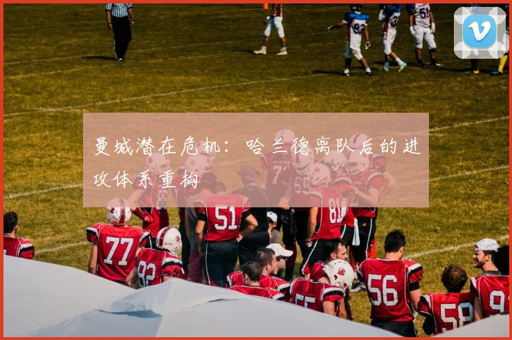 曼城潜在危机：哈兰德离队后的进攻体系重构