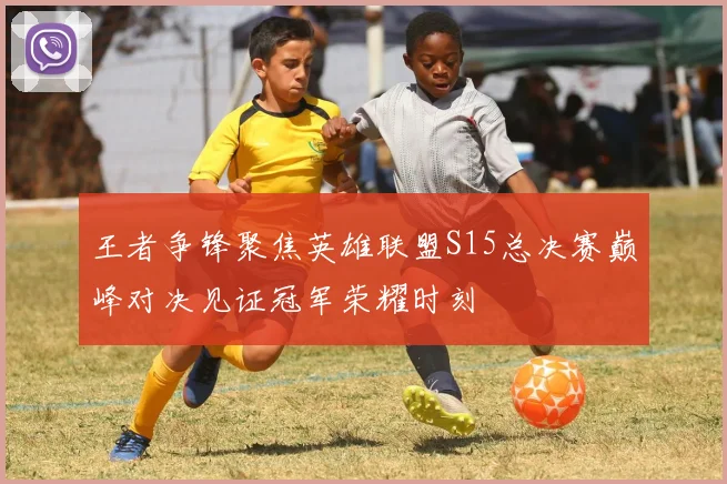 王者争锋聚焦英雄联盟S15总决赛巅峰对决见证冠军荣耀时刻